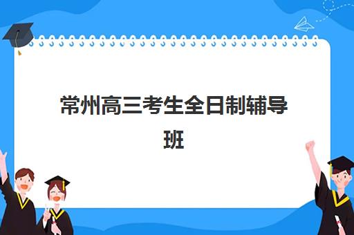 常州高三考生全日制辅导班集中训练营有哪些学校？2025年最新名单、择校指南与成功案例解析
