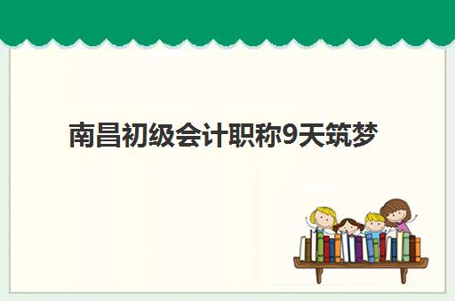 南昌初级会计职称9天筑梦课程专项机构竞争力排行，2025年最新前十名单与选择全攻略