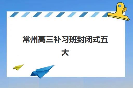常州高三补习班封闭式五大机构用户推荐榜如何查询？2023年真实口碑、升学数据与择校指南全解析