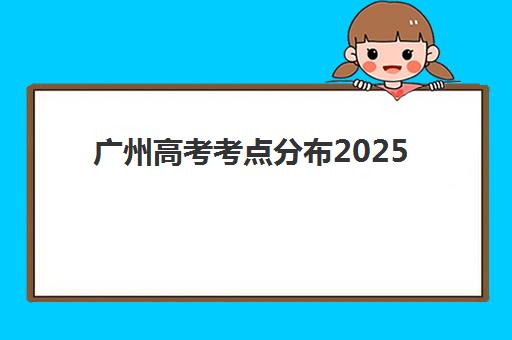 广州高考考点分布2025年各区名单如何查询？最新考场安排与考前准备全指南