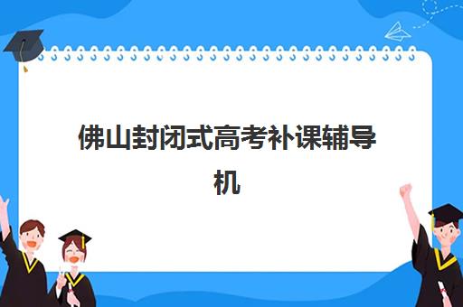 佛山封闭式高考补课辅导机构哪家强一点啊？2025年权威实力排行榜与科学择校全指南