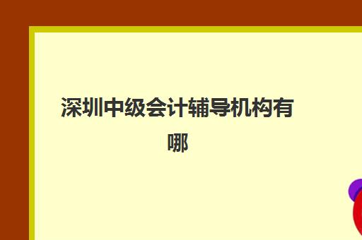 深圳中级会计辅导机构有哪些地方可以选择？2025年最新排名榜单、校区地址详情与择校全攻略