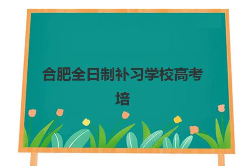 合肥全日制补习学校高考培训机构哪个好费用多少？2025年十大机构实力与收费标准全解析