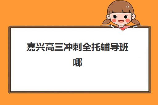 嘉兴高三冲刺全托辅导班哪个比较好一点？2025年精选机构对比与择校全指南