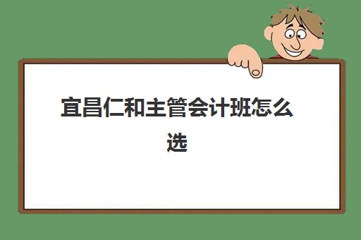 宜昌仁和主管会计班怎么选？2025年实战课程体系与就业服务深度评测