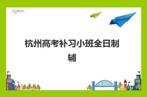 杭州高考补习小班全日制辅导机构如何选？2025年排名前十榜单与择校全攻略