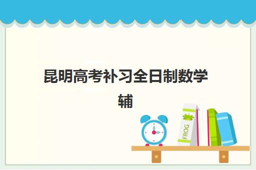 昆明高考补习全日制数学辅导怎么选？2025年机构对比、择校指南与备考全攻略