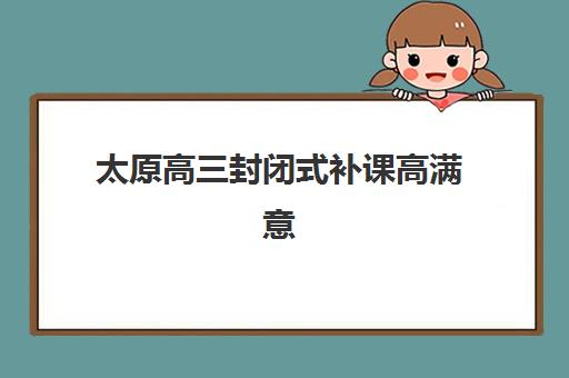 太原高三封闭式补课高满意度机构TOP5如何选择？2025年最新榜单与择校全攻略