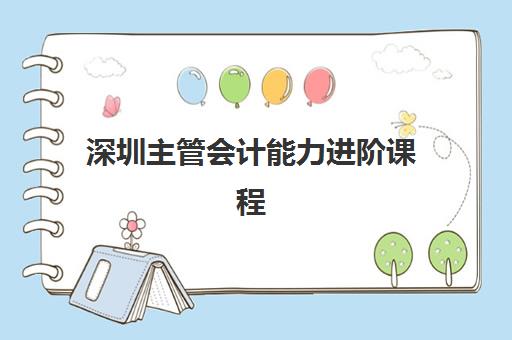 深圳主管会计能力进阶课程辅导班如何选？2025年权威机构深度测评与备考全攻略